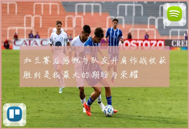 加兰赛后感慨与队友并肩作战收获胜利是我最大的期盼与荣耀