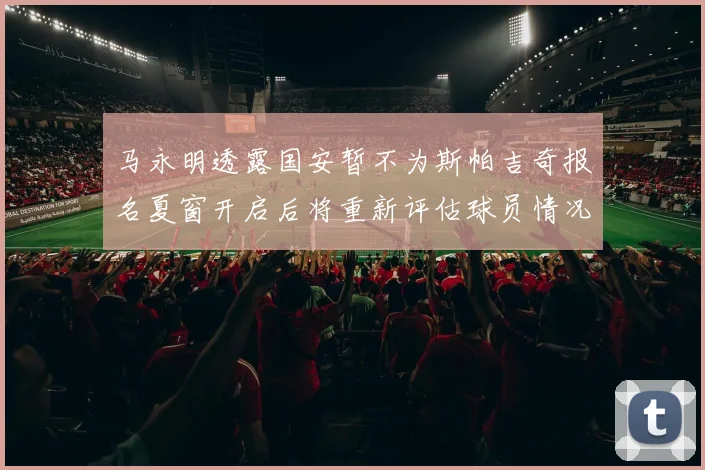 马永明透露国安暂不为斯帕吉奇报名夏窗开启后将重新评估球员情况