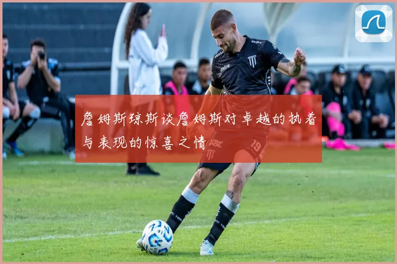 詹姆斯琼斯谈詹姆斯对卓越的执着与表现的惊喜之情