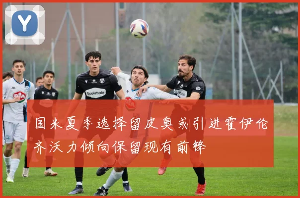 国米夏季选择留皮奥或引进霍伊伦齐沃力倾向保留现有前锋