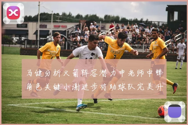 马健分析火箭阵容潜力申老师中锋角色关键小谢进步将助球队完美升级