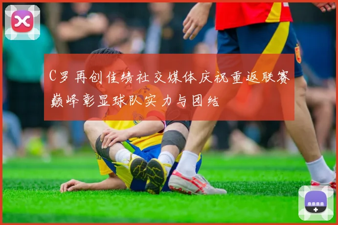 C罗再创佳绩社交媒体庆祝重返联赛巅峰彰显球队实力与团结