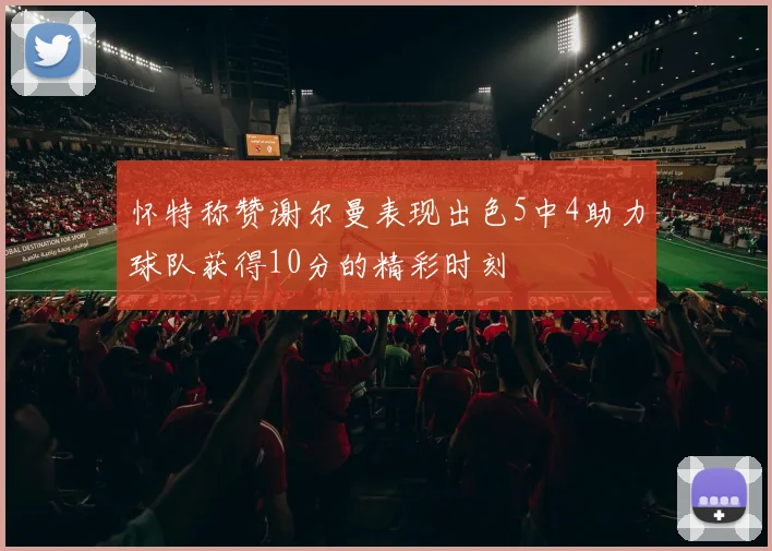 怀特称赞谢尔曼表现出色5中4助力球队获得10分的精彩时刻