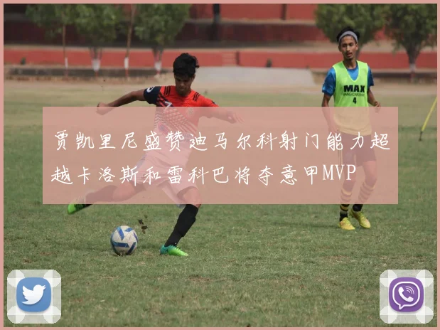 贾凯里尼盛赞迪马尔科射门能力超越卡洛斯和雷科巴将夺意甲MVP