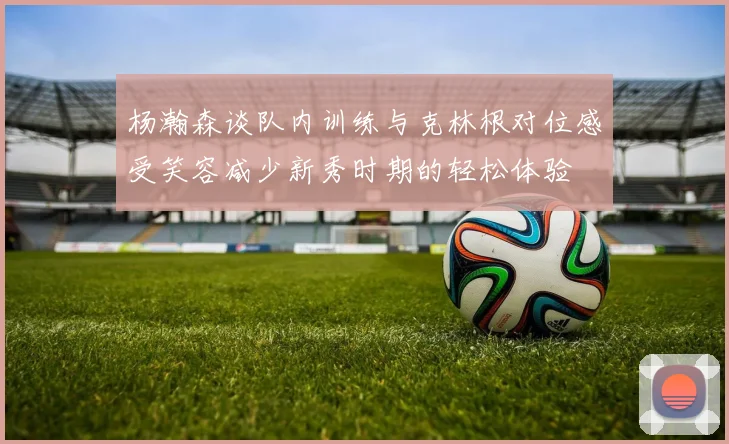 杨瀚森谈队内训练与克林根对位感受笑容减少新秀时期的轻松体验