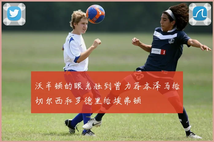 沃辛顿的眼光独到曾力荐本泽马给切尔西和罗德里给埃弗顿