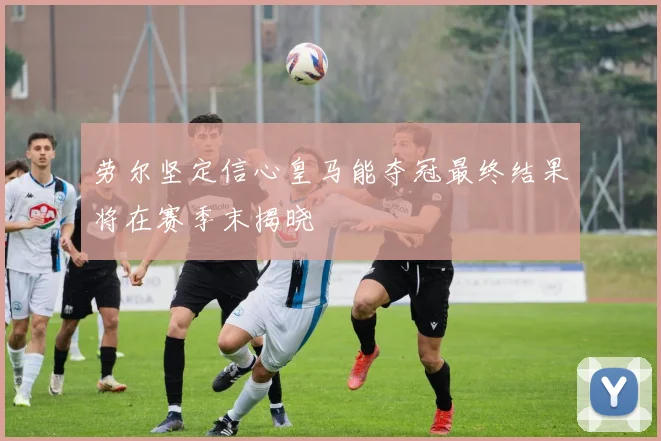 劳尔坚定信心皇马能夺冠最终结果将在赛季末揭晓
