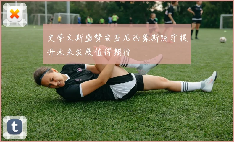 史蒂文斯盛赞安芬尼西蒙斯防守提升未来发展值得期待