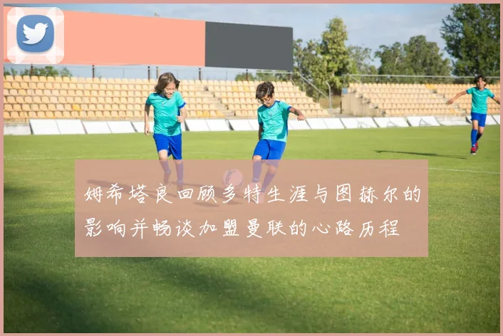 姆希塔良回顾多特生涯与图赫尔的影响并畅谈加盟曼联的心路历程