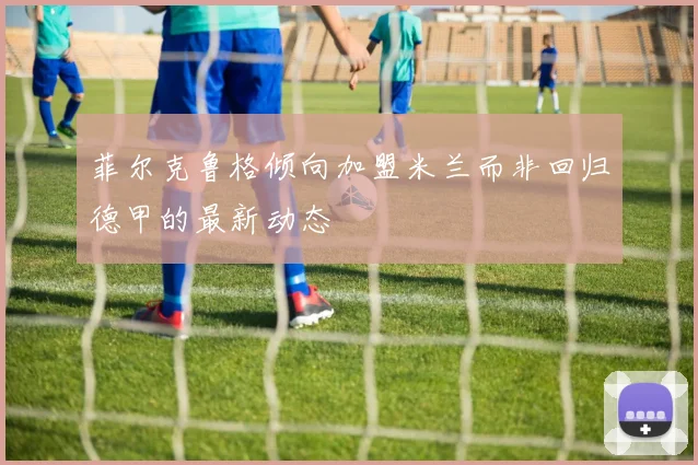 菲尔克鲁格倾向加盟米兰而非回归德甲的最新动态