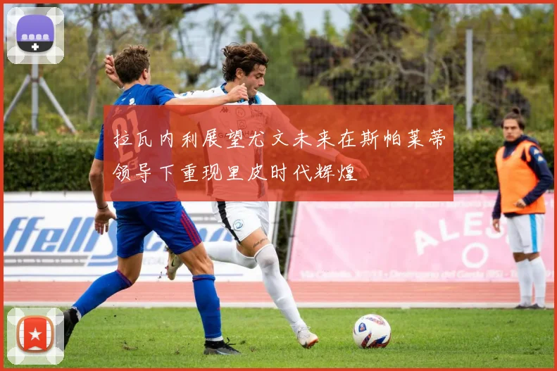 拉瓦内利展望尤文未来在斯帕莱蒂领导下重现里皮时代辉煌