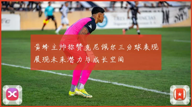 黄蜂主帅称赞克尼佩尔三分球表现展现未来潜力与成长空间