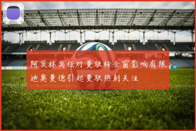 阿莫林离任对曼联转会窗影响有限迪奥曼德引起曼联热刺关注
