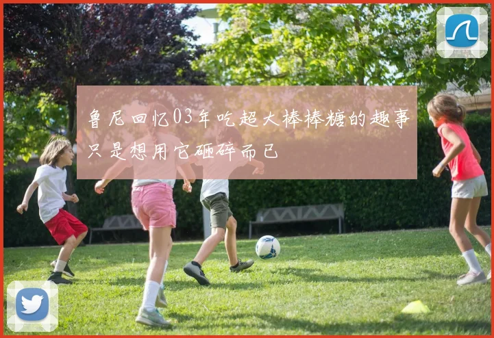 鲁尼回忆03年吃超大棒棒糖的趣事只是想用它砸碎而已