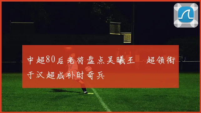 中超80后老将盘点吴曦王燊超领衔于汉超成补时奇兵