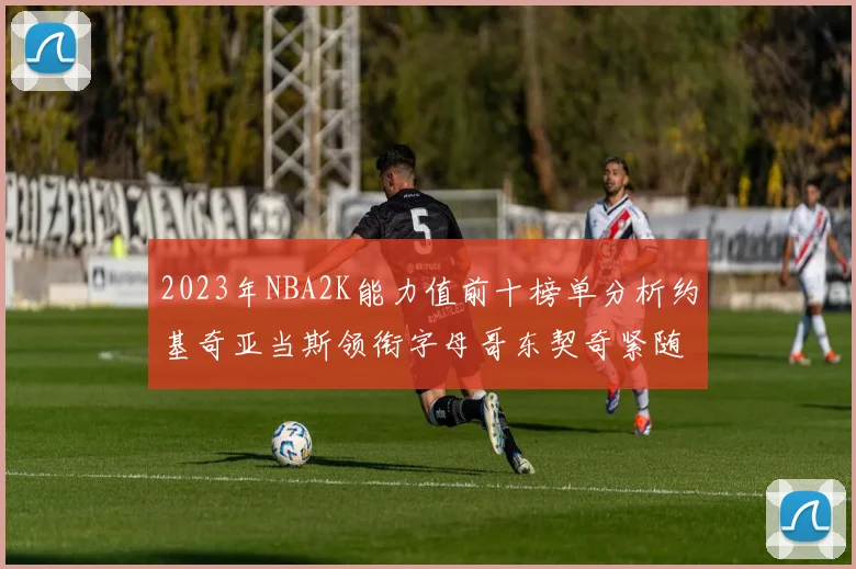 2023年NBA2K能力值前十榜单分析约基奇亚当斯领衔字母哥东契奇紧随其后
