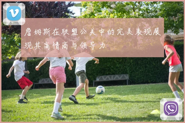 詹姆斯在联盟公关中的完美表现展现其高情商与领导力