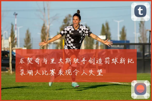 东契奇与里夫斯联手创造罚球新纪录湖人比赛表现令人失望