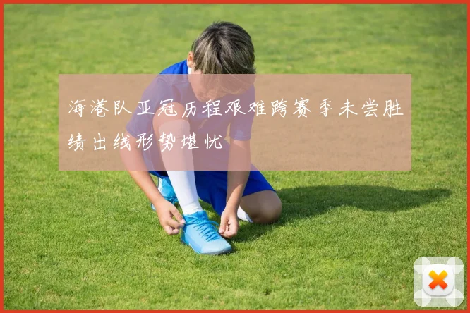 海港队亚冠历程艰难跨赛季未尝胜绩出线形势堪忧