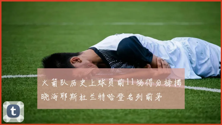 火箭队历史上球员前11场得分榜揭晓海耶斯杜兰特哈登名列前茅