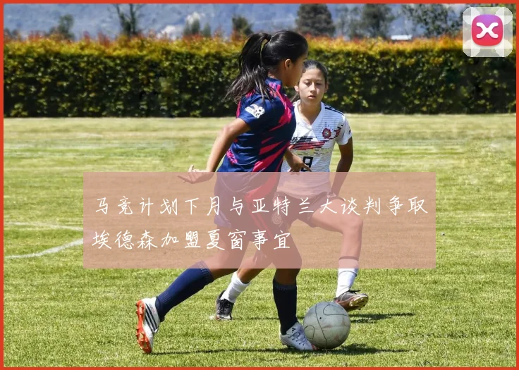 马竞计划下月与亚特兰大谈判争取埃德森加盟夏窗事宜
