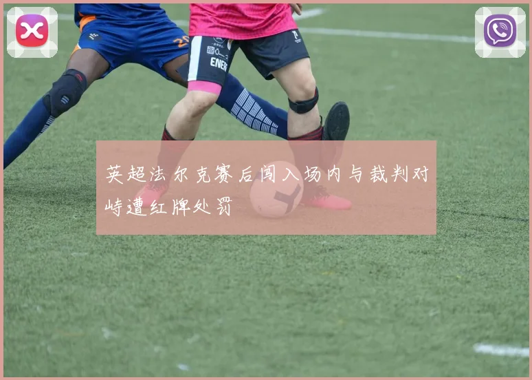 英超法尔克赛后闯入场内与裁判对峙遭红牌处罚