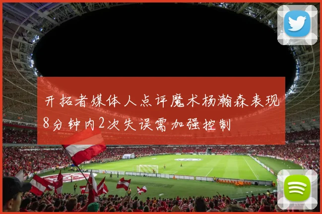 开拓者媒体人点评魔术杨瀚森表现8分钟内2次失误需加强控制
