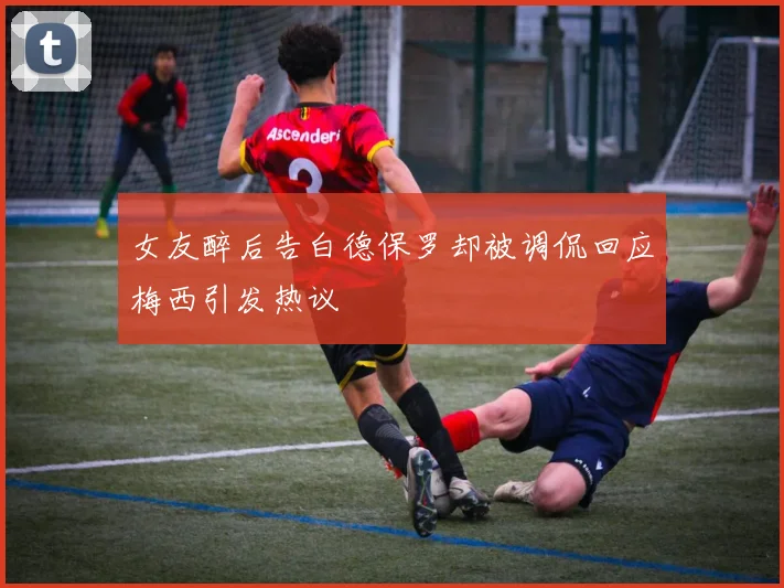 女友醉后告白德保罗却被调侃回应梅西引发热议