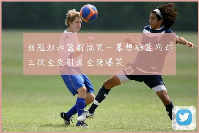 刘冠杉扣篮前搞笑一幕想砸篮网却三投全失引发全场爆笑