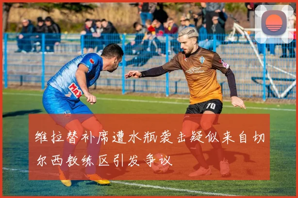 维拉替补席遭水瓶袭击疑似来自切尔西教练区引发争议