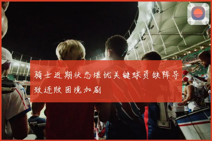 骑士近期状态堪忧关键球员缺阵导致连败困境加剧