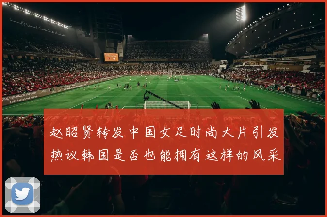 赵昭贤转发中国女足时尚大片引发热议韩国是否也能拥有这样的风采