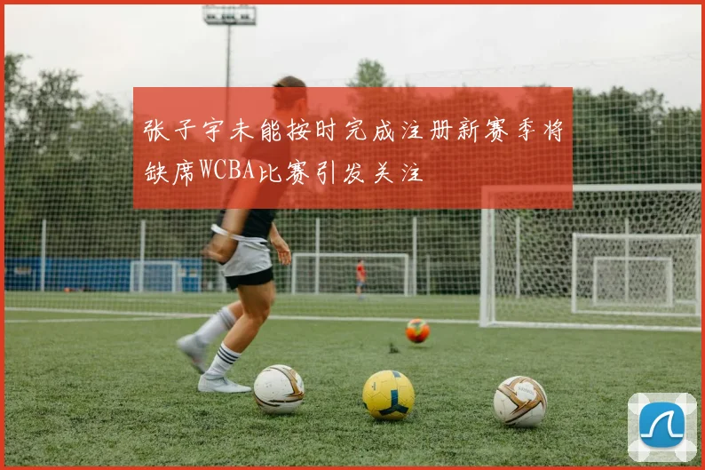 张子宇未能按时完成注册新赛季将缺席WCBA比赛引发关注