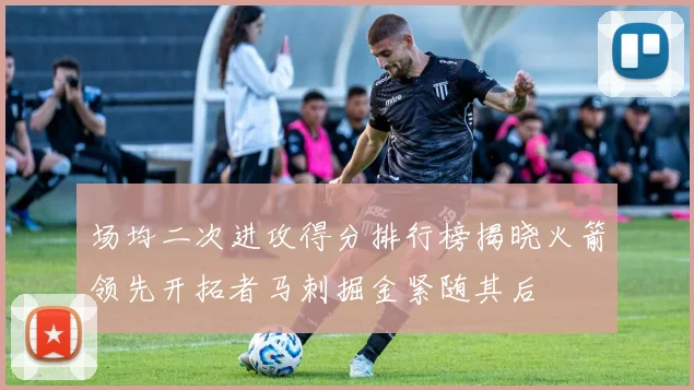 场均二次进攻得分排行榜揭晓火箭领先开拓者马刺掘金紧随其后