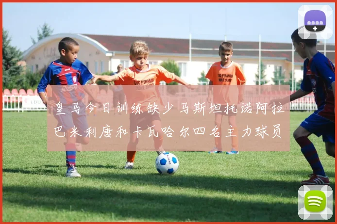 皇马今日训练缺少马斯坦托诺阿拉巴米利唐和卡瓦哈尔四名主力球员