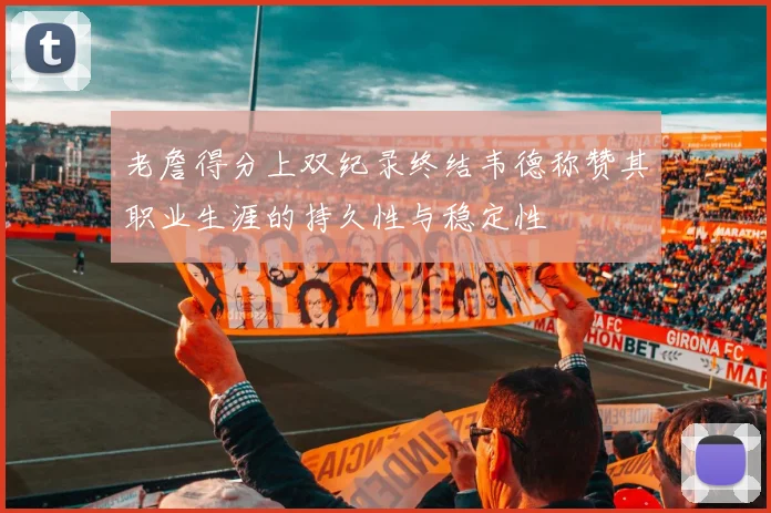 老詹得分上双纪录终结韦德称赞其职业生涯的持久性与稳定性