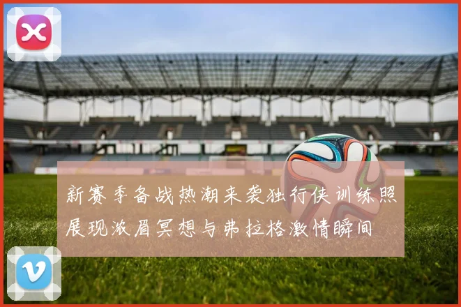 新赛季备战热潮来袭独行侠训练照展现浓眉冥想与弗拉格激情瞬间