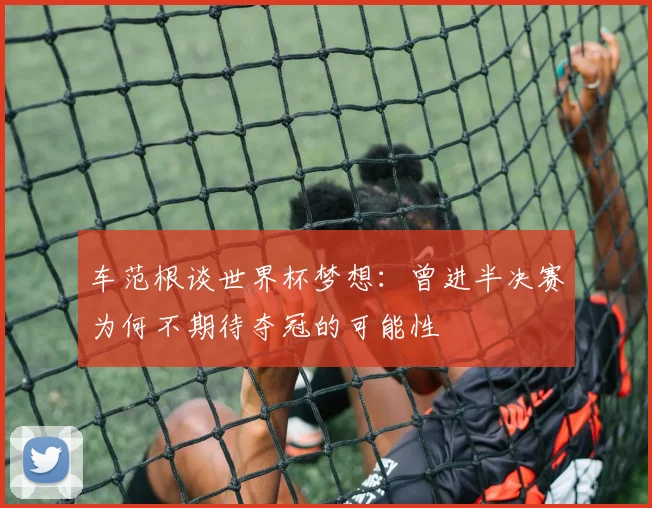 车范根谈世界杯梦想：曾进半决赛为何不期待夺冠的可能性